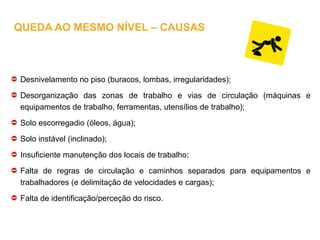 Desnivelamento no piso (buracos, lombas, irregularidades);
Desorganização das zonas de trabalho e vias de circulação (máquinas e
equipamentos de trabalho, ferramentas, utensílios de trabalho);
Solo escorregadio (óleos, água);
Solo instável (inclinado);
Insuficiente manutenção dos locais de trabalho;
Falta de regras de circulação e caminhos separados para equipamentos e
trabalhadores (e delimitação de velocidades e cargas);
Falta de identificação/perceção do risco.
QUEDA AO MESMO NÍVEL – CAUSAS
 