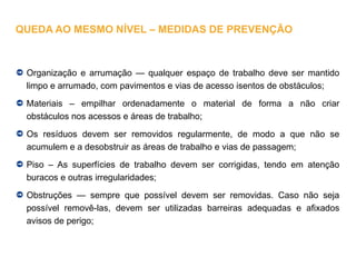 Organização e arrumação — qualquer espaço de trabalho deve ser mantido
limpo e arrumado, com pavimentos e vias de acesso isentos de obstáculos;
Materiais – empilhar ordenadamente o material de forma a não criar
obstáculos nos acessos e áreas de trabalho;
Os resíduos devem ser removidos regularmente, de modo a que não se
acumulem e a desobstruir as áreas de trabalho e vias de passagem;
Piso – As superfícies de trabalho devem ser corrigidas, tendo em atenção
buracos e outras irregularidades;
Obstruções — sempre que possível devem ser removidas. Caso não seja
possível removê-las, devem ser utilizadas barreiras adequadas e afixados
avisos de perigo;
QUEDA AO MESMO NÍVEL – MEDIDAS DE PREVENÇÃO
 
