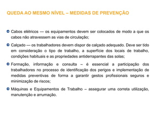Cabos elétricos — os equipamentos devem ser colocados de modo a que os
cabos não atravessem as vias de circulação;
Calçado — os trabalhadores devem dispor de calçado adequado. Deve ser tido
em consideração o tipo de trabalho, a superfície dos locais de trabalho,
condições habituais e as propriedades antiderrapantes das solas;
Formação, informação e consulta – é essencial a participação dos
trabalhadores no processo de identificação dos perigos e implementação de
medidas preventivas de forma a garantir gestos profissionais seguros e
minimização de riscos;
Máquinas e Equipamentos de Trabalho – assegurar uma correta utilização,
manutenção e arrumação.
QUEDA AO MESMO NÍVEL – MEDIDAS DE PREVENÇÃO
 
