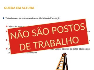 Trabalhos em escadas/escadotes – Medidas de Prevenção
Não colocar as escadas próximo de aberturas e vãos;
As escadas ou escadotes que apresentem degraus partidos ou deformações devem
ser colocados fora de serviço;
A escada ou escadote devem ser colocados de modo a que a base fique apoiada em
pontos fixos, que impeçam deslizamentos;
A escada não pode ficar assente sobre materiais soltos, caixotes ou outos objetos que
possam provocar instabilidade;
QUEDA EM ALTURA
NÃO SÃO POSTOS
DE TRABALHO
 