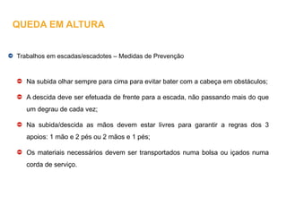 Trabalhos em escadas/escadotes – Medidas de Prevenção
Na subida olhar sempre para cima para evitar bater com a cabeça em obstáculos;
A descida deve ser efetuada de frente para a escada, não passando mais do que
um degrau de cada vez;
Na subida/descida as mãos devem estar livres para garantir a regras dos 3
apoios: 1 mão e 2 pés ou 2 mãos e 1 pés;
Os materiais necessários devem ser transportados numa bolsa ou içados numa
corda de serviço.
QUEDA EM ALTURA
 