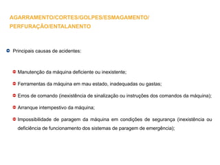 Principais causas de acidentes:
Manutenção da máquina deficiente ou inexistente;
Ferramentas da máquina em mau estado, inadequadas ou gastas;
Erros de comando (inexistência de sinalização ou instruções dos comandos da máquina);
Arranque intempestivo da máquina;
Impossibilidade de paragem da máquina em condições de segurança (inexistência ou
deficiência de funcionamento dos sistemas de paragem de emergência);
AGARRAMENTO/CORTES/GOLPES/ESMAGAMENTO/
PERFURAÇÃO/ENTALANENTO
 