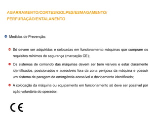 Medidas de Prevenção:
Só devem ser adquiridas e colocadas em funcionamento máquinas que cumpram os
requisitos mínimos de segurança (marcação CE);
Os sistemas de comando das máquinas devem ser bem visíveis e estar claramente
identificados, posicionados e acessíveis fora da zona perigosa da máquina e possuir
um sistema de paragem de emergência acessível e devidamente identificado;
A colocação da máquina ou equipamento em funcionamento só deve ser possível por
ação voluntária do operador;
AGARRAMENTO/CORTES/GOLPES/ESMAGAMENTO/
PERFURAÇÃO/ENTALANENTO
 