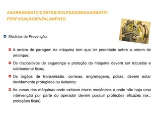 Medidas de Prevenção:
A ordem de paragem da máquina tem que ter prioridade sobre a ordem de
arranque;
Os dispositivos de segurança e proteção da máquina devem ser robustos e
solidamente fixos;
Os órgãos de transmissão, correias, engrenagens, polias, devem estar
devidamente protegidos ou isolados;
As zonas das máquinas onde existam riscos mecânicos e onde não haja uma
intervenção por parte do operador devem possuir proteções eficazes (ex.:
proteções fixas);
AGARRAMENTO/CORTES/GOLPES/ESMAGAMENTO/
PERFURAÇÃO/ENTALANENTO
 