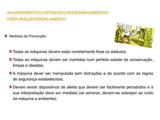 Medidas de Prevenção:
Todas as máquinas devem estar corretamente fixas ou estáveis;
Todas as máquinas devem ser mantidas num perfeito estado de conservação,
limpas e oleadas;
A máquina dever ser manipulada sem distrações e de acordo com as regras
de segurança estabelecidas;
Devem existir dispositivos de alerta que devem ser facilmente percebidos e a
sua interpretação deve ser imediata (se sonoros, devem-se sobrepor ao ruído
da máquina e ambiente);
AGARRAMENTO/CORTES/GOLPES/ESMAGAMENTO/
PERFURAÇÃO/ENTALANENTO
 