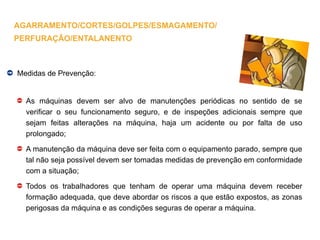 Medidas de Prevenção:
As máquinas devem ser alvo de manutenções periódicas no sentido de se
verificar o seu funcionamento seguro, e de inspeções adicionais sempre que
sejam feitas alterações na máquina, haja um acidente ou por falta de uso
prolongado;
A manutenção da máquina deve ser feita com o equipamento parado, sempre que
tal não seja possível devem ser tomadas medidas de prevenção em conformidade
com a situação;
Todos os trabalhadores que tenham de operar uma máquina devem receber
formação adequada, que deve abordar os riscos a que estão expostos, as zonas
perigosas da máquina e as condições seguras de operar a máquina.
AGARRAMENTO/CORTES/GOLPES/ESMAGAMENTO/
PERFURAÇÃO/ENTALANENTO
 