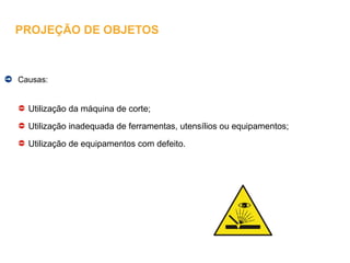 Causas:
Utilização da máquina de corte;
Utilização inadequada de ferramentas, utensílios ou equipamentos;
Utilização de equipamentos com defeito.
PROJEÇÃO DE OBJETOS
 