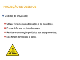 Medidas de prevenção:
Utilizar ferramentas adequadas e de qualidade;
Formar/informar os trabalhadores;
Realizar manutenção periódica aos equipamentos;
Não forçar demasiado o corte.
PROJEÇÃO DE OBJETOS
 