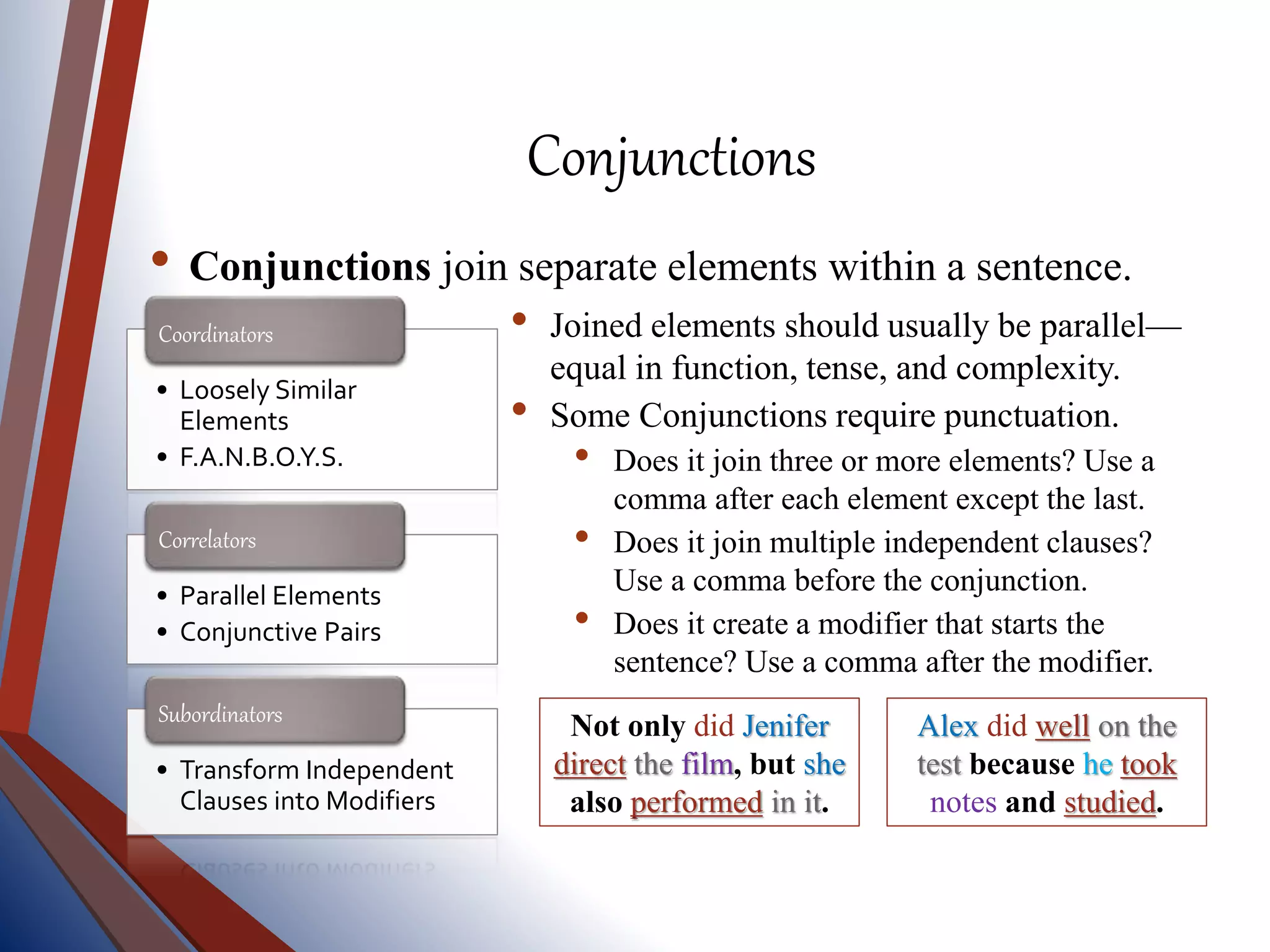 Conjunctions
• Conjunctions join separate elements within a sentence.
• Loosely Similar
Elements
• F.A.N.B.O.Y.S.
Coordinators
• Parallel Elements
• Conjunctive Pairs
Correlators
• Transform Independent
Clauses into Modifiers
Subordinators
• Joined elements should usually be parallel—
equal in function, tense, and complexity.
• Some Conjunctions require punctuation.
• Does it join three or more elements? Use a
comma after each element except the last.
• Does it join multiple independent clauses?
Use a comma before the conjunction.
• Does it create a modifier that starts the
sentence? Use a comma after the modifier.
Not only did Jenifer
direct the film, but she
also performed in it.
Alex did well on the
test because he took
notes and studied.
 