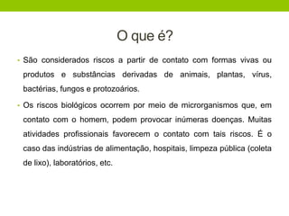 O que é?
• São considerados riscos a partir de contato com formas vivas ou
produtos e substâncias derivadas de animais, plantas, vírus,
bactérias, fungos e protozoários.
• Os riscos biológicos ocorrem por meio de microrganismos que, em
contato com o homem, podem provocar inúmeras doenças. Muitas
atividades profissionais favorecem o contato com tais riscos. É o
caso das indústrias de alimentação, hospitais, limpeza pública (coleta
de lixo), laboratórios, etc.
 