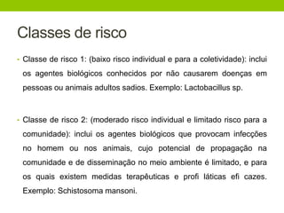 Classes de risco
• Classe de risco 1: (baixo risco individual e para a coletividade): inclui
os agentes biológicos conhecidos por não causarem doenças em
pessoas ou animais adultos sadios. Exemplo: Lactobacillus sp.
• Classe de risco 2: (moderado risco individual e limitado risco para a
comunidade): inclui os agentes biológicos que provocam infecções
no homem ou nos animais, cujo potencial de propagação na
comunidade e de disseminação no meio ambiente é limitado, e para
os quais existem medidas terapêuticas e profi láticas efi cazes.
Exemplo: Schistosoma mansoni.
 