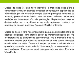 • Classe de risco 3: (alto risco individual e moderado risco para a
comunidade): inclui os agentes biológicos que possuem capacidade de
transmissão por via respiratória e que causam patologias humanas ou
animais, potencialmente letais, para as quais existem usualmente
medidas de tratamento e/ou de prevenção. Representam risco se
disseminados na comunidade e no meio ambiente, podendo se
propagar de pessoa a pessoa. Exemplo: Bacillus anthracis.
• Classe de risco 4: (alto risco individual e para a comunidade): inclui os
agentes biológicos com grande poder de transmissibilidade por via
respiratória ou de transmissão desconhecida. Até o momento não há
nenhuma medida profi lática ou terapêutica efi caz contra infecções
ocasionadas por estes. Causam doenças humanas e animais de alta
gravidade, com alta capacidade de disseminação na comunidade e no
meio ambiente. Esta classe inclui principalmente os vírus. Exemplo:
Vírus Ebola.
 