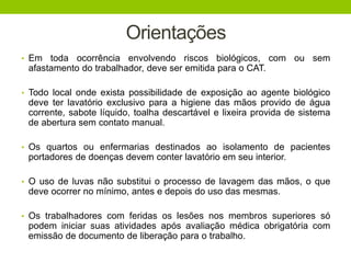 Orientações
• Em toda ocorrência envolvendo riscos biológicos, com ou sem
afastamento do trabalhador, deve ser emitida para o CAT.
• Todo local onde exista possibilidade de exposição ao agente biológico
deve ter lavatório exclusivo para a higiene das mãos provido de água
corrente, sabote líquido, toalha descartável e lixeira provida de sistema
de abertura sem contato manual.
• Os quartos ou enfermarias destinados ao isolamento de pacientes
portadores de doenças devem conter lavatório em seu interior.
• O uso de luvas não substitui o processo de lavagem das mãos, o que
deve ocorrer no mínimo, antes e depois do uso das mesmas.
• Os trabalhadores com feridas os lesões nos membros superiores só
podem iniciar suas atividades após avaliação médica obrigatória com
emissão de documento de liberação para o trabalho.
 