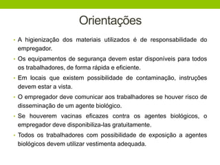 Orientações
• A higienização dos materiais utilizados é de responsabilidade do
empregador.
• Os equipamentos de segurança devem estar disponíveis para todos
os trabalhadores, de forma rápida e eficiente.
• Em locais que existem possibilidade de contaminação, instruções
devem estar a vista.
• O empregador deve comunicar aos trabalhadores se houver risco de
disseminação de um agente biológico.
• Se houverem vacinas eficazes contra os agentes biológicos, o
empregador deve disponibiliza-las gratuitamente.
• Todos os trabalhadores com possibilidade de exposição a agentes
biológicos devem utilizar vestimenta adequada.
 