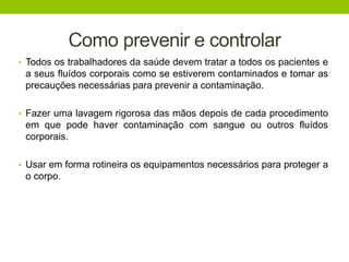 Como prevenir e controlar
• Todos os trabalhadores da saúde devem tratar a todos os pacientes e
a seus fluídos corporais como se estiverem contaminados e tomar as
precauções necessárias para prevenir a contaminação.
• Fazer uma lavagem rigorosa das mãos depois de cada procedimento
em que pode haver contaminação com sangue ou outros fluídos
corporais.
• Usar em forma rotineira os equipamentos necessários para proteger a
o corpo.
 