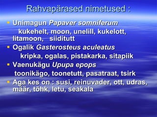 Rahvapärased nimetused : Unimagun  Papaver somniferum kukehelt, moon, unelill, kukelott, litamoon,  siiditutt Ogalik  Gasterosteus aculeatus kripka, ogalas, pistakarka, sitapiik Vaenukägu  Upupa epops toonikägo, toonetutt, pasatraat, tsirk Aga kes on : susi, reinuvader, ott, udras, määr, tõhk, letu, seakala 