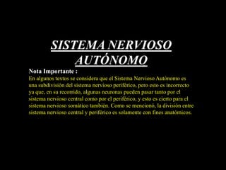 SISTEMA NERVIOSO
AUTÓNOMO
Nota Importante :
En algunos textos se considera que el Sistema Nervioso Autónomo es
una subdivisión del sistema nervioso periférico, pero esto es incorrecto
ya que, en su recorrido, algunas neuronas pueden pasar tanto por el
sistema nervioso central como por el periférico, y esto es cierto para el
sistema nervioso somático también. Como se mencionó, la división entre
sistema nervioso central y periférico es solamente con fines anatómicos.
 