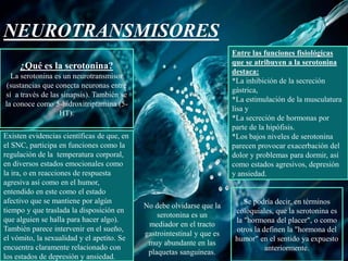 NEUROTRANSMISORES
¿Qué es la serotonina?
La serotonina es un neurotransmisor
(sustancias que conecta neuronas entre
sí a través de las sinapsis). También se
la conoce como 5-hidroxitriptamina (5-
HT).
Existen evidencias científicas de que, en
el SNC, participa en funciones como la
regulación de la temperatura corporal,
en diversos estados emocionales como
la ira, o en reacciones de respuesta
agresiva así como en el humor,
entendido en este como el estado
afectivo que se mantiene por algún
tiempo y que traslada la disposición en
que alguien se halla para hacer algo).
También parece intervenir en el sueño,
el vómito, la sexualidad y el apetito. Se
encuentra claramente relacionado con
los estados de depresión y ansiedad.
No debe olvidarse que la
serotonina es un
mediador en el tracto
gastrointestinal y que es
muy abundante en las
plaquetas sanguíneas.
Entre las funciones fisiológicas
que se atribuyen a la serotonina
destaca:
*La inhibición de la secreción
gástrica,
*La estimulación de la musculatura
lisa y
*La secreción de hormonas por
parte de la hipófisis.
*Los bajos niveles de serotonina
parecen provocar exacerbación del
dolor y problemas para dormir, así
como estados agresivos, depresión
y ansiedad.
Se podría decir, en términos
coloquiales, que la serotonina es
la "hormona del placer", o como
otros la definen la "hormona del
humor" en el sentido ya expuesto
anteriormente.
 