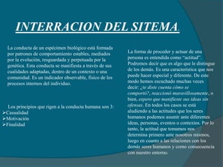 INTERRACION DEL SITEMA.
La conducta de un espécimen biológico está formada
por patrones de comportamiento estables, mediados
por la evolución, resguardada y perpetuada por la
genética. Esta conducta se manifiesta a través de sus
cualidades adaptadas, dentro de un contexto o una
comunidad. Es un indicador observable, físico de los
procesos internos del individuo.
Los principios que rigen a la conducta humana son 3:
Casualidad
Motivación
Finalidad
La forma de proceder y actuar de una
persona es entendida como “actitud”.
Podremos decir que es algo que le distingue
de los demás. Es una característica que nos
puede hacer especial y diferente. De este
modo hemos escuchado muchas veces
decir: ¿te diste cuenta cómo se
comportó?, reaccionó maravillosamente, o
bien, espero que manifieste sus ideas sin
ofensas. En todos los casos se está
aludiendo a las actitudes que los seres
humanos podemos asumir ante diferentes
ideas, personas, eventos o contextos. Por lo
tanto, la actitud que tomamos nos
determina primero ante nosotros mismos,
luego en cuanto a las relaciones con los
demás seres humanos y como consecuencia
con nuestro entorno.
 