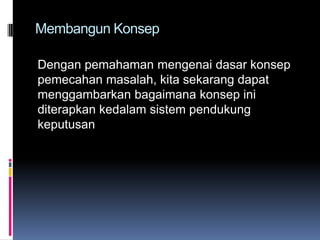 Membangun Konsep

Dengan pemahaman mengenai dasar konsep
pemecahan masalah, kita sekarang dapat
menggambarkan bagaimana konsep ini
diterapkan kedalam sistem pendukung
keputusan
 