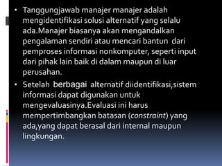 • Tanggungjawab manajer manajer adalah
  mengidentifikasi solusi alternatif yang selalu
  ada.Manajer biasanya akan mengandalkan
  pengalaman sendiri atau mencari bantun dari
  pemproses informasi nonkomputer, seperti input
  dari pihak lain baik di dalam maupun di luar
  perusahan.
• Setelah berbagai alternatif diidentifikasi,sistem
  informasi dapat digunakan untuk
  mengevaluasinya.Evaluasi ini harus
  mempertimbangkan batasan (constraint) yang
  ada,yang dapat berasal dari internal maupun
  lingkungan.
 