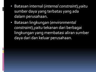 • Batasan internal (internal constraint),yaitu
  sumber daya yang terbatas yang ada
  dalam perusahaan.
• Batasan lingkungan (environmental
  constraint),yaitu tekanan dari berbagai
  lingkungan yang membatasi aliran sumber
  daya dari dan keluar perusahaan.
 
