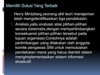 Memilih Solusi Yang Terbaik
    Herry Mintzberg,seorang ahli teori manajeman
    telah mengidentifikasikan tiga pendekatan:
  1. Analisis,yaitu evaluasi atas pilihan-pilihan
     secara sistematis,dengan mempertimbangkan
     konsekuensi pilihan-pilihan tersebut pada
     tujuan organisasi.Contohnya adalah
     pertimbangan yang dilakukan oleh anggota
     komite pengawas SIM untuk memutuskan
     pendekatan mana yang harus diambil dalam
     mengimplementasikan sistem informasi
     eksekutif.
 