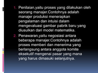 1. Penilaian,yaitu proses yang dilakukan oleh
   seorang manajer.Contohnya adalah
   manajer produksi menerapkan
   pengalaman dan intuisi dalam
   mengevaluasi gambar pabrik baru yang
   diusulkan dari model matematika.
2. Penawaran,yaitu negosiasi antara
   beberapa manajer.Contohnya adalah
   proses memberi dan menerima yang
   berlangsung antara anggota komite
   eksekutif mengenai pasar yang mana
   yang harus dimasuki selanjutnya.
 