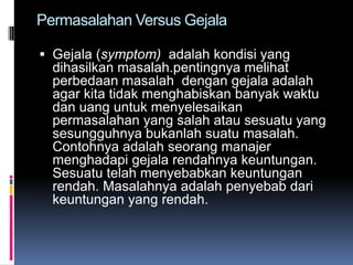 Permasalahan Versus Gejala

 Gejala (symptom) adalah kondisi yang
  dihasilkan masalah.pentingnya melihat
  perbedaan masalah dengan gejala adalah
  agar kita tidak menghabiskan banyak waktu
  dan uang untuk menyelesaikan
  permasalahan yang salah atau sesuatu yang
  sesungguhnya bukanlah suatu masalah.
  Contohnya adalah seorang manajer
  menghadapi gejala rendahnya keuntungan.
  Sesuatu telah menyebabkan keuntungan
  rendah. Masalahnya adalah penyebab dari
  keuntungan yang rendah.
 