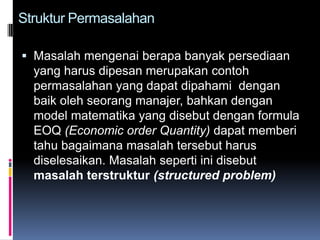Struktur Permasalahan

 Masalah mengenai berapa banyak persediaan
  yang harus dipesan merupakan contoh
  permasalahan yang dapat dipahami dengan
  baik oleh seorang manajer, bahkan dengan
  model matematika yang disebut dengan formula
  EOQ (Economic order Quantity) dapat memberi
  tahu bagaimana masalah tersebut harus
  diselesaikan. Masalah seperti ini disebut
  masalah terstruktur (structured problem)
 