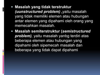  Masalah yang tidak terstruktur
  (uunstructured problem) ,yaitu masalah
  yang tidak memiliki elemen atau hubungan
  antar elemen yang dipahami oleh orang yang
  memecahkan masalah.
 Masalah semiterstruktur (semistructured
  problem), yaitu masalah yanbg terdiri atas
  beberapa elemen atau hubungan yang
  dipahami oleh sipemecah masalah dan
  beberapa yang tidak dapat dipahami
 