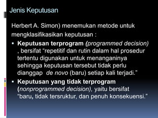 Jenis Keputusan

Herbert A. Simon) menemukan metode untuk
mengklasifikasikan keputusan :
 Keputusan terprogram (programmed decision)
  , bersifat “repetitif dan rutin dalam hal prosedur
  tertentu digunakan untuk menanganinya
  sehingga keputusan tersebut tidak perlu
  dianggap de novo (baru) setiap kali terjadi.”
 Keputusan yang tidak terprogram
  (nonprogrammed decision), yaitu bersifat
  “baru, tidak tersruktur, dan penuh konsekuensi.”
 