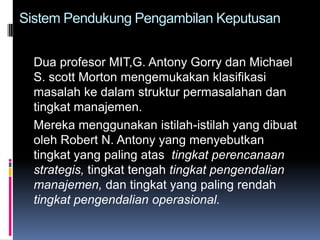 Sistem Pendukung Pengambilan Keputusan


  Dua profesor MIT,G. Antony Gorry dan Michael
  S. scott Morton mengemukakan klasifikasi
  masalah ke dalam struktur permasalahan dan
  tingkat manajemen.
  Mereka menggunakan istilah-istilah yang dibuat
  oleh Robert N. Antony yang menyebutkan
  tingkat yang paling atas tingkat perencanaan
  strategis, tingkat tengah tingkat pengendalian
  manajemen, dan tingkat yang paling rendah
  tingkat pengendalian operasional.
 