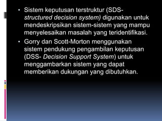 • Sistem keputusan terstruktur (SDS-
  structured decision system) digunakan untuk
  mendeskripsikan sistem-sistem yang mampu
  menyelesaikan masalah yang teridentifikasi.
• Gorry dan Scott-Morton menggunakan
  sistem pendukung pengambilan keputusan
  (DSS- Decision Support System) untuk
  menggambarkan sistem yang dapat
  memberikan dukungan yang dibutuhkan.
 
