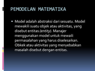 PEMODELAN MATEMATIKA

 Model adalah abstraksi dari sesuatu. Model
  mewakili suatu objek atau aktivitas, yang
  disebut entitas (entity). Manajer
  menggunakan model untuk mewaili
  permasalahan yang harus diselesaikan.
  Obkek atau aktivitas yang menyebabkan
  masalah disebut dengan entitas.
 
