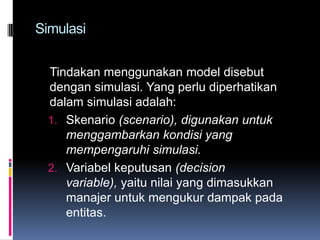 Simulasi


  Tindakan menggunakan model disebut
  dengan simulasi. Yang perlu diperhatikan
  dalam simulasi adalah:
  1. Skenario (scenario), digunakan untuk
     menggambarkan kondisi yang
     mempengaruhi simulasi.
  2. Variabel keputusan (decision
     variable), yaitu nilai yang dimasukkan
     manajer untuk mengukur dampak pada
     entitas.
 