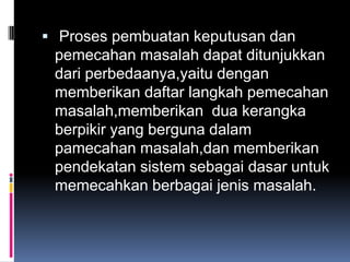  Proses pembuatan keputusan dan
 pemecahan masalah dapat ditunjukkan
 dari perbedaanya,yaitu dengan
 memberikan daftar langkah pemecahan
 masalah,memberikan dua kerangka
 berpikir yang berguna dalam
 pamecahan masalah,dan memberikan
 pendekatan sistem sebagai dasar untuk
 memecahkan berbagai jenis masalah.
 