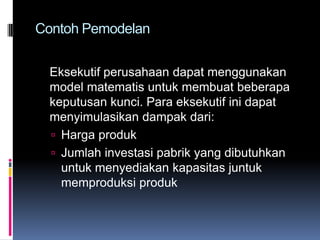 Contoh Pemodelan


  Eksekutif perusahaan dapat menggunakan
  model matematis untuk membuat beberapa
  keputusan kunci. Para eksekutif ini dapat
  menyimulasikan dampak dari:
   Harga produk
   Jumlah investasi pabrik yang dibutuhkan
    untuk menyediakan kapasitas juntuk
    memproduksi produk
 