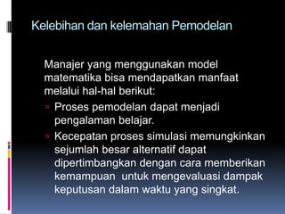 Kelebihan dan kelemahan Pemodelan


  Manajer yang menggunakan model
  matematika bisa mendapatkan manfaat
  melalui hal-hal berikut:
   Proses pemodelan dapat menjadi
    pengalaman belajar.
   Kecepatan proses simulasi memungkinkan
    sejumlah besar alternatif dapat
    dipertimbangkan dengan cara memberikan
    kemampuan untuk mengevaluasi dampak
    keputusan dalam waktu yang singkat.
 