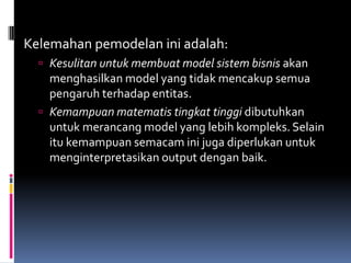 Kelemahan pemodelan ini adalah:
   Kesulitan untuk membuat model sistem bisnis akan
    menghasilkan model yang tidak mencakup semua
    pengaruh terhadap entitas.
   Kemampuan matematis tingkat tinggi dibutuhkan
    untuk merancang model yang lebih kompleks. Selain
    itu kemampuan semacam ini juga diperlukan untuk
    menginterpretasikan output dengan baik.
 