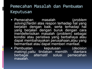 Pemecahan Masalah dan Pembuatan
Keputusan
 Pemecahan          masalah           (problem
  solving)Terdiri atas respon terhadap hal yang
  berjalan dengan baik, serta terhadap hal
  yang berjalan dengan buruk dengan cara
  mendefenisikan masalah (problem) sebagai
  kondisi atau peristiwa yang berbahaya atau
  dapat membahayakan perusahaan,atau yang
  bermanfaat atau dapat memberi manfaat.
 Pembuatan          keputusan      (decision
  making),yaitu tindakan memilih     diantara
  berbagai    alternatif  solusi  pemecahan
  masalah.
 