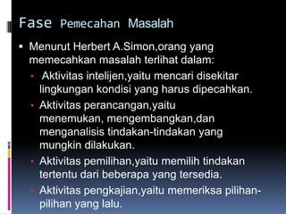 Fase Pemecahan Masalah
 Menurut Herbert A.Simon,orang yang
 memecahkan masalah terlihat dalam:
 • Aktivitas intelijen,yaitu mencari disekitar
   lingkungan kondisi yang harus dipecahkan.
 • Aktivitas perancangan,yaitu
   menemukan, mengembangkan,dan
   menganalisis tindakan-tindakan yang
   mungkin dilakukan.
 • Aktivitas pemilihan,yaitu memilih tindakan
   tertentu dari beberapa yang tersedia.
 • Aktivitas pengkajian,yaitu memeriksa pilihan-
   pilihan yang lalu.
 