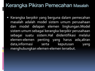 Kerangka Pikiran Pemecahan Masalah

 Kerangka berpikir yang berguna dalam pemecahan
  masalah adalah model sistem umum perusahaan
  dan model delapan elemen lingkungan.Model
  sistem umum sebagai kerangka berpikir perusahaan
  sebagai suatu sistem.Hal diidentifikasi melalui
  elemen-elemen penting yang harus ada,aliran
  data,informasi     serta     keputusan      yang
  menghubungkan elemen-elemen tersebut.
 