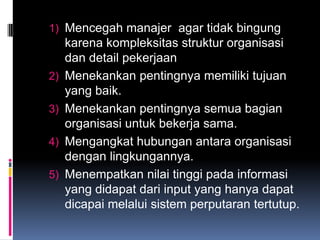 1) Mencegah manajer agar tidak bingung
     karena kompleksitas struktur organisasi
     dan detail pekerjaan
2)   Menekankan pentingnya memiliki tujuan
     yang baik.
3)   Menekankan pentingnya semua bagian
     organisasi untuk bekerja sama.
4)   Mengangkat hubungan antara organisasi
     dengan lingkungannya.
5)   Menempatkan nilai tinggi pada informasi
     yang didapat dari input yang hanya dapat
     dicapai melalui sistem perputaran tertutup.
 