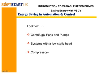 April 2010
Energy Saving in Automation & ControlEnergy Saving in Automation & Control
Look for: . . .
 Centrifugal Fans and Pumps
 Systems with a low static head
 Compressors
INTRODUCTION TO VARIABLE SPEED DRIVES
Saving Energy with VSD’s
 