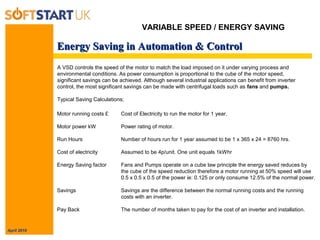 April 2010
Energy Saving in Automation & ControlEnergy Saving in Automation & Control
A VSD controls the speed of the motor to match the load imposed on it under varying process and
environmental conditions. As power consumption is proportional to the cube of the motor speed,
significant savings can be achieved. Although several industrial applications can benefit from inverter
control, the most significant savings can be made with centrifugal loads such as fans and pumps.
Typical Saving Calculations;
Motor running costs £ Cost of Electricity to run the motor for 1 year.
Motor power kW Power rating of motor.
Run Hours Number of hours run for 1 year assumed to be 1 x 365 x 24 = 8760 hrs.
Cost of electricity Assumed to be 4p/unit. One unit equals 1kWhr
Energy Saving factor Fans and Pumps operate on a cube law principle the energy saved reduces by
the cube of the speed reduction therefore a motor running at 50% speed will use
0.5 x 0.5 x 0.5 of the power ie: 0.125 or only consume 12.5% of the normal power.
Savings Savings are the difference between the normal running costs and the running
costs with an inverter.
Pay Back The number of months taken to pay for the cost of an inverter and installation.
VARIABLE SPEED / ENERGY SAVING
 