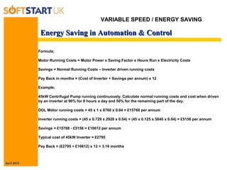 April 2010
Energy Saving in Automation & ControlEnergy Saving in Automation & Control
Formula;
Motor Running Costs = Motor Power x Saving Factor x Hours Run x Electricity Costs
Savings = Normal Running Costs – Inverter driven running costs
Pay Back in months = (Cost of Inverter ÷ Savings per annum) x 12
Example;
45kW Centrifugal Pump running continuously. Calculate normal running costs and cost when driven
by an inverter at 90% for 8 hours a day and 50% for the remaining part of the day.
DOL Motor running costs = 45 x 1 x 8760 x 0.04 = £15768 per annum
Inverter running costs = (45 x 0.729 x 2920 x 0.04) + (45 x 0.125 x 5840 x 0.04) = £5156 per annum
Savings = £15768 - £5156 = £10612 per annum
Typical cost of 45kW Inverter = £2795
Pay Back = (£2795 ÷ £10612) x 12 = 3.16 months
VARIABLE SPEED / ENERGY SAVING
 