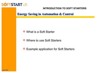 April 2010
Energy Saving in Automation & ControlEnergy Saving in Automation & Control
INTRODUCTION TO SOFT STARTERS
 What is a Soft Starter
 Where to use Soft Starters
 Example application for Soft Starters
 