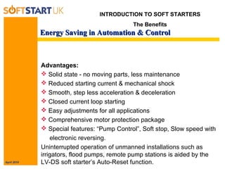 April 2010
Energy Saving in Automation & ControlEnergy Saving in Automation & Control
INTRODUCTION TO SOFT STARTERS
The Benefits
Advantages:
 Solid state - no moving parts, less maintenance
 Reduced starting current & mechanical shock
 Smooth, step less acceleration & deceleration
 Closed current loop starting
 Easy adjustments for all applications
 Comprehensive motor protection package
 Special features: “Pump Control”, Soft stop, Slow speed with
electronic reversing.
Uninterrupted operation of unmanned installations such as
irrigators, flood pumps, remote pump stations is aided by the
LV-DS soft starter’s Auto-Reset function.
 