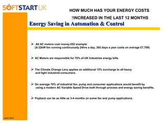 April 2010
Energy Saving in Automation & ControlEnergy Saving in Automation & Control
HOW MUCH HAS YOUR ENERGY COSTS
INCREASED IN THE LAST 12 MONTHS?
 All AC motors cost money £££ example:
(A 22kW fan running continuously 24hrs a day, 365 days a year costs on average £7,708)
 AC Motors are responsible for 70% of UK Industries energy bills.
 The Climate Change Levy applies an additional 15% surcharge to all heavy
and light industrial consumers.
 On average 70% of industrial fan, pump and consumer applications would benefit by
using a modern AC Variable Speed Drive both through process and energy saving benefits.
 Payback can be as little as 3-4 months on some fan and pump applications.
 